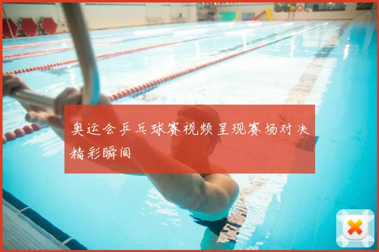奥运会乒乓球赛视频呈现赛场对决精彩瞬间