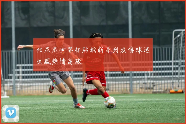 帕尼尼世界杯贴纸新系列发售球迷收藏热情高涨
