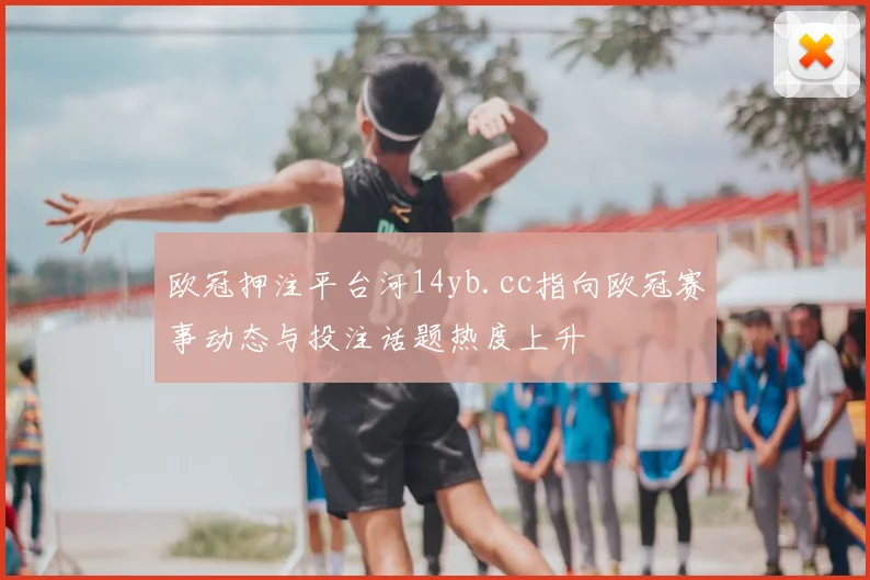 欧冠押注平台河14yb.cc指向欧冠赛事动态与投注话题热度上升