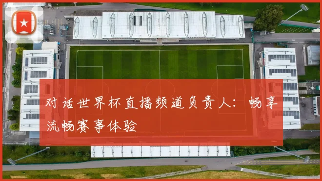 对话世界杯直播频道负责人:畅享流畅赛事体验