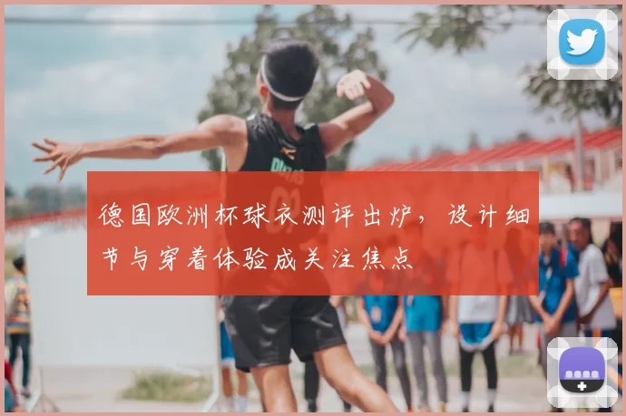 德国欧洲杯球衣测评出炉，设计细节与穿着体验成关注焦点