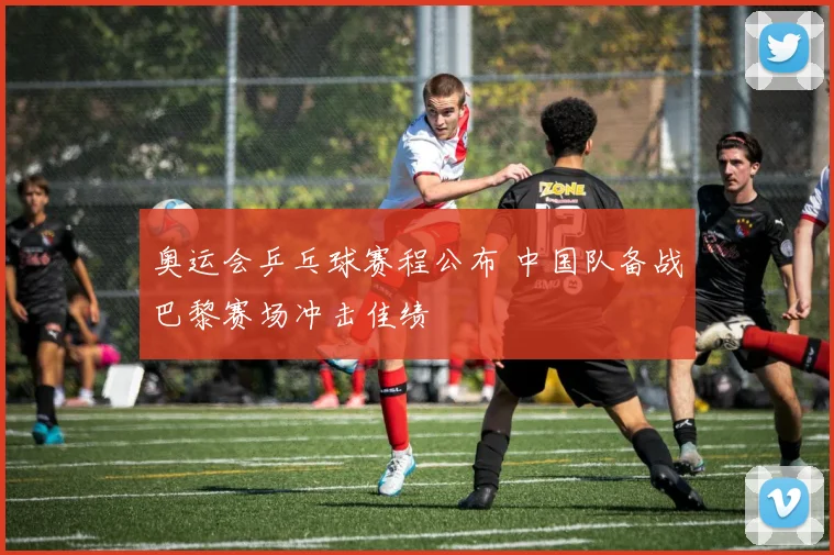 奥运会乒乓球赛程公布 中国队备战巴黎赛场冲击佳绩