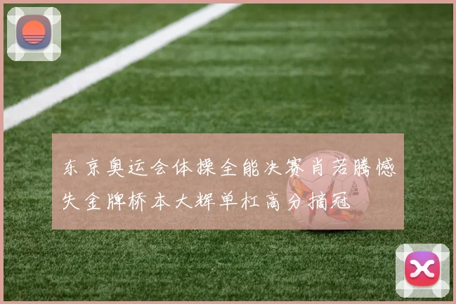 东京奥运会体操全能决赛肖若腾憾失金牌桥本大辉单杠高分摘冠