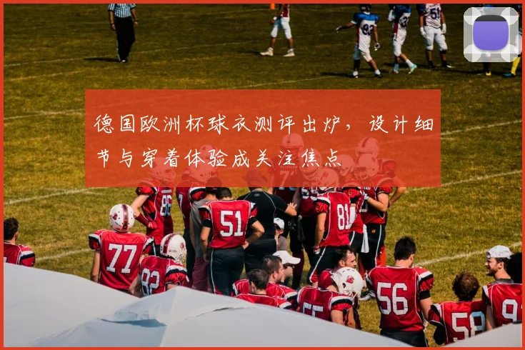 德国欧洲杯球衣测评出炉，设计细节与穿着体验成关注焦点