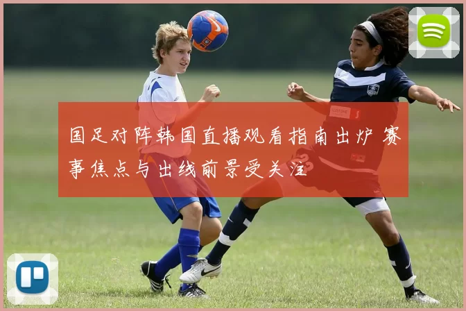 国足对阵韩国直播观看指南出炉 赛事焦点与出线前景受关注