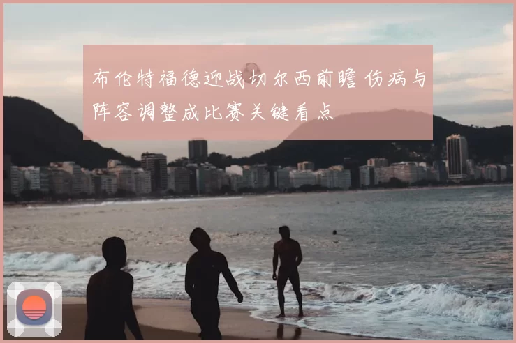 布伦特福德迎战切尔西前瞻 伤病与阵容调整成比赛关键看点