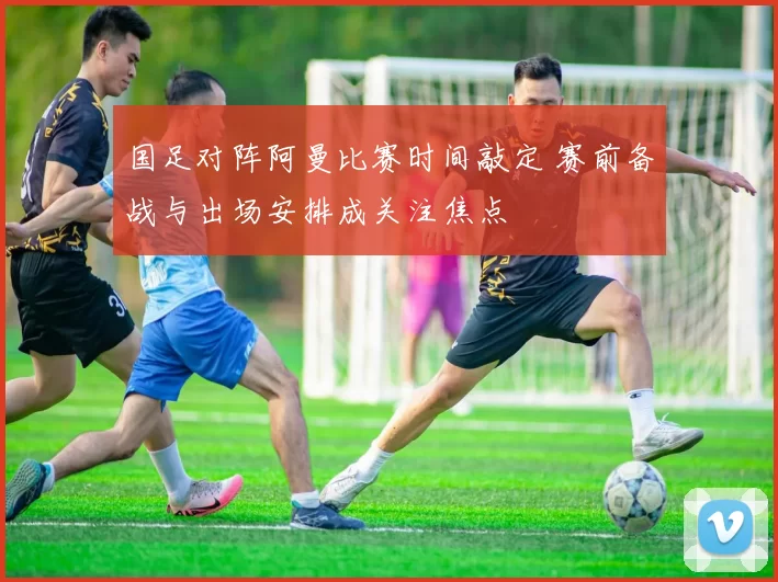 国足对阵阿曼比赛时间敲定 赛前备战与出场安排成关注焦点