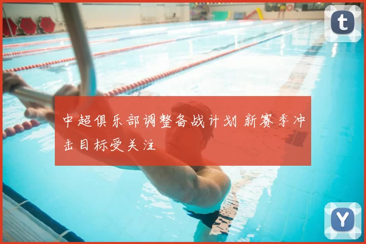 中超俱乐部调整备战计划 新赛季冲击目标受关注