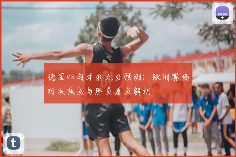 德国vs匈牙利比分预测：欧洲赛场对决焦点与胜负看点解析