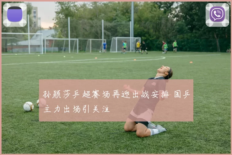 孙颖莎乒超赛场再迎出战安排 国乒主力出场引关注