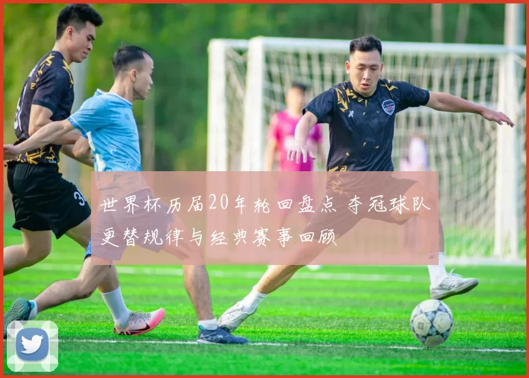 世界杯历届20年轮回盘点 夺冠球队更替规律与经典赛事回顾