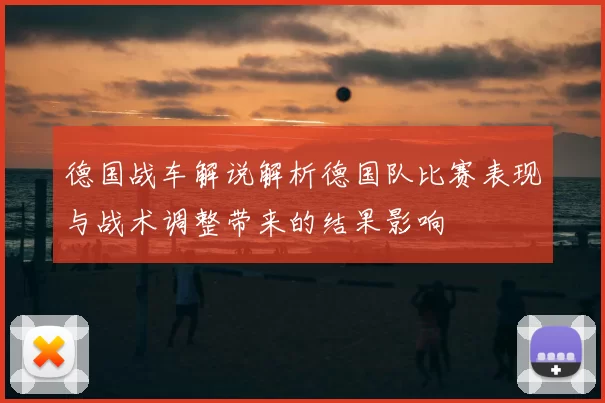 德国战车解说解析德国队比赛表现与战术调整带来的结果影响