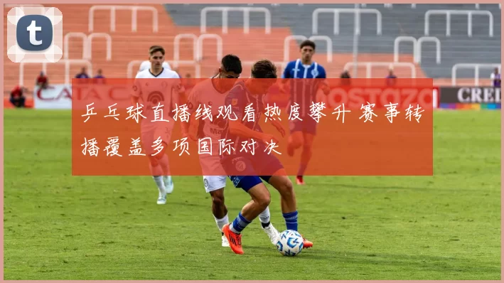 乒乓球直播线观看热度攀升 赛事转播覆盖多项国际对决