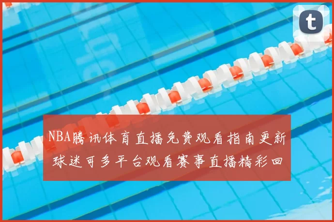 NBA腾讯体育直播免费观看指南更新 球迷可多平台观看赛事直播精彩回放