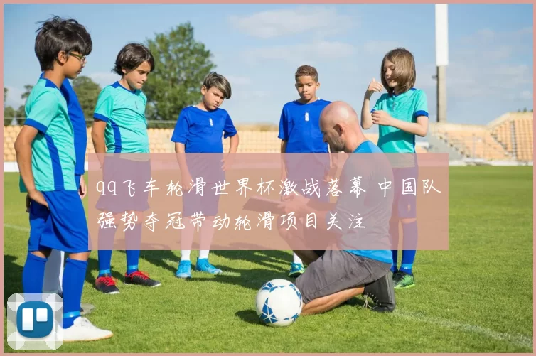 qq飞车轮滑世界杯激战落幕 中国队强势夺冠带动轮滑项目关注