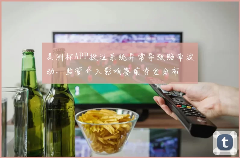 美洲杯APP投注系统异常导致赔率波动，监管介入影响赛前资金分布