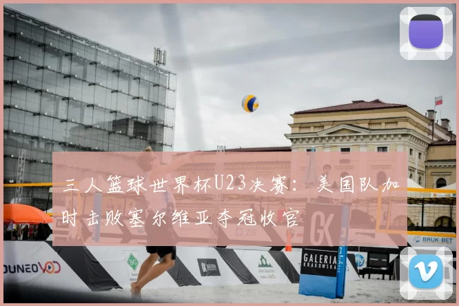 三人篮球世界杯U23决赛：美国队加时击败塞尔维亚夺冠收官