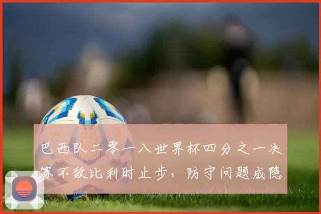 巴西队二零一八世界杯四分之一决赛不敌比利时止步,防守问题成隐患