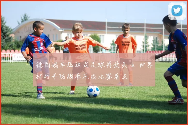 德国战车压迫式足球再受关注 世界杯对手防线承压成比赛看点