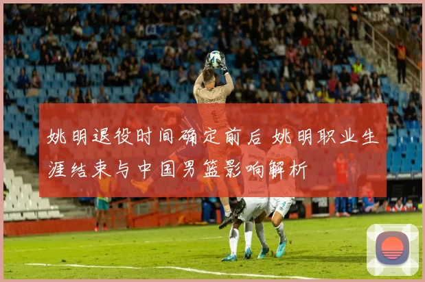 姚明退役时间确定前后 姚明职业生涯结束与中国男篮影响解析