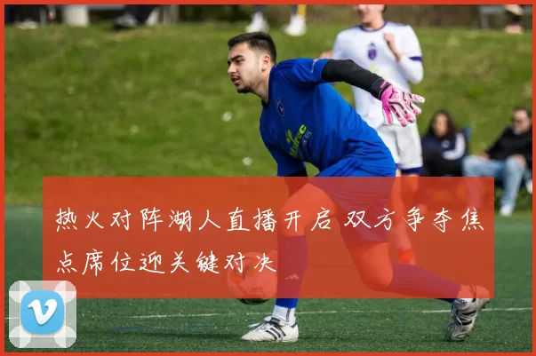 热火对阵湖人直播开启 双方争夺焦点席位迎关键对决
