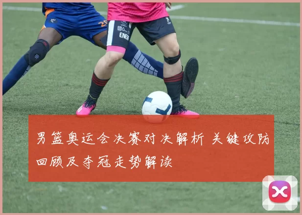 男篮奥运会决赛对决解析 关键攻防回顾及夺冠走势解读