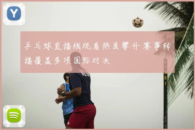 乒乓球直播线观看热度攀升 赛事转播覆盖多项国际对决