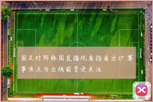 国足对阵韩国直播观看指南出炉 赛事焦点与出线前景受关注