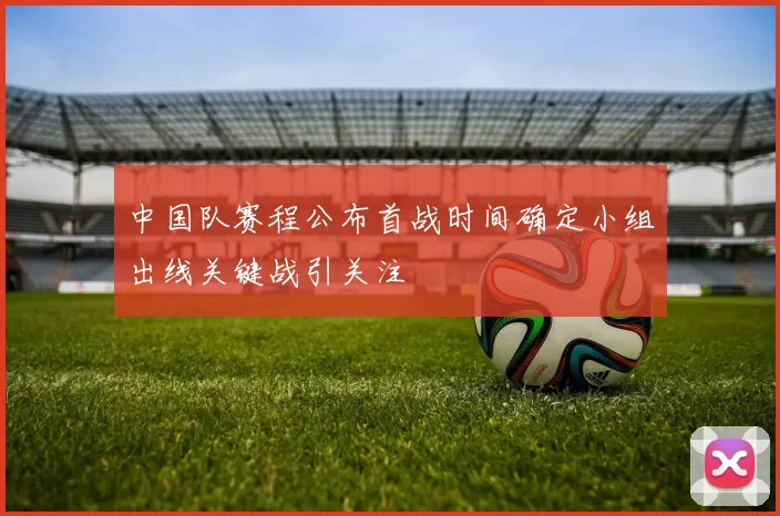 中国队赛程公布首战时间确定小组出线关键战引关注