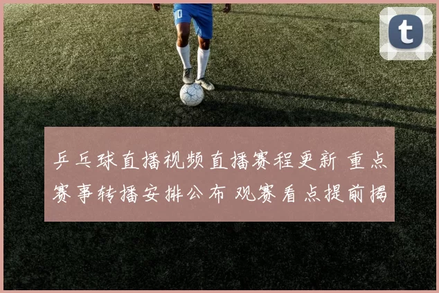 乒乓球直播视频直播赛程更新 重点赛事转播安排公布 观赛看点提前揭晓