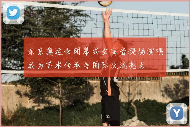 东京奥运会闭幕式女高音现场演唱成为艺术传承与国际交流亮点