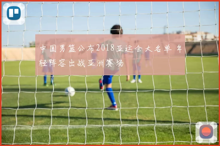 中国男篮公布2018亚运会大名单 年轻阵容出战亚洲赛场