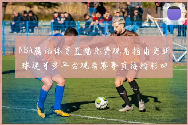 NBA腾讯体育直播免费观看指南更新 球迷可多平台观看赛事直播精彩回放