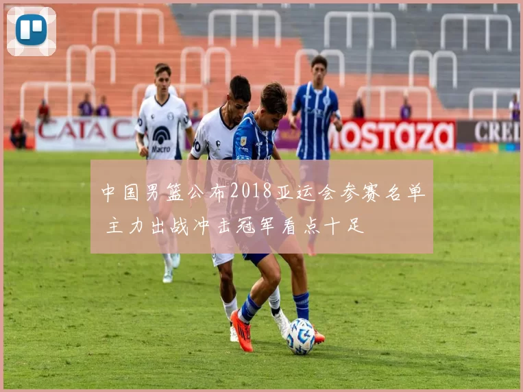 中国男篮公布2018亚运会参赛名单 主力出战冲击冠军看点十足