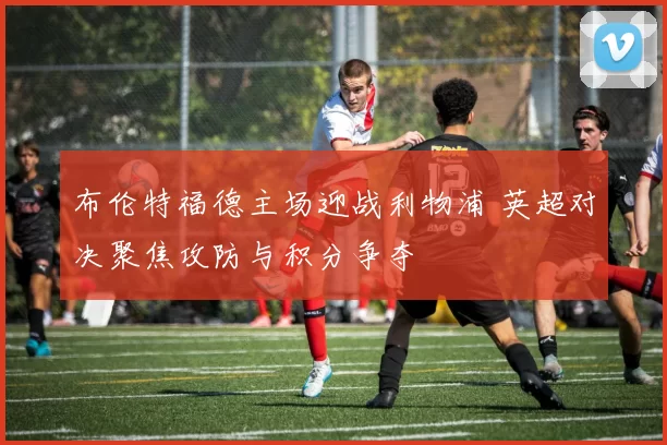 布伦特福德主场迎战利物浦 英超对决聚焦攻防与积分争夺