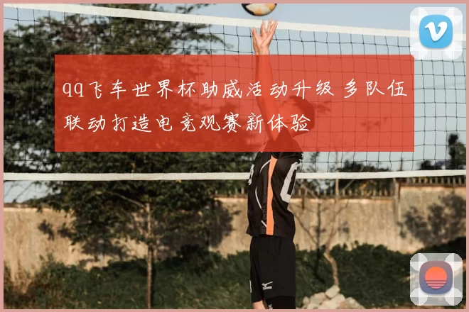 qq飞车世界杯助威活动升级 多队伍联动打造电竞观赛新体验