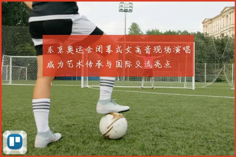 东京奥运会闭幕式女高音现场演唱成为艺术传承与国际交流亮点