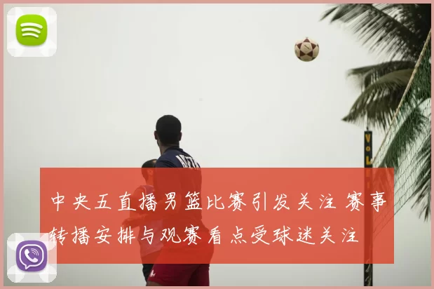 中央五直播男篮比赛引发关注 赛事转播安排与观赛看点受球迷关注