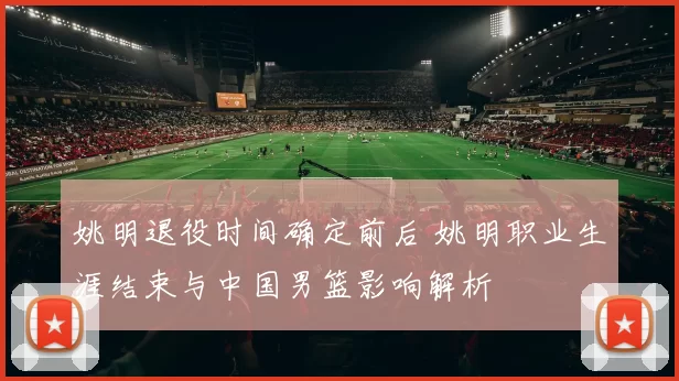 姚明退役时间确定前后 姚明职业生涯结束与中国男篮影响解析