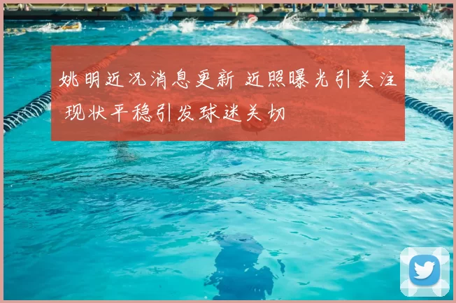 姚明近况消息更新 近照曝光引关注 现状平稳引发球迷关切